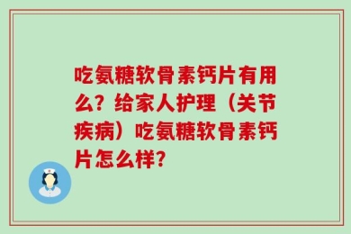 吃氨糖软骨素钙片有用么？给家人护理（关节疾病）吃氨糖软骨素钙片怎么样？
