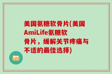 美国氨糖软骨片(美国AmiLife氨糖软骨片，缓解关节疼痛与不适的最佳选择)