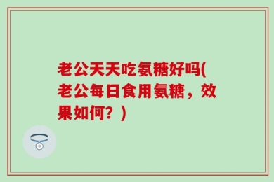 老公天天吃氨糖好吗(老公每日食用氨糖，效果如何？)