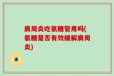 肩周炎吃氨糖管用吗(氨糖是否有效缓解肩周炎)