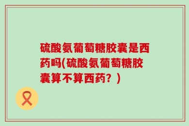 硫酸氨葡萄糖胶囊是西药吗(硫酸氨葡萄糖胶囊算不算西药？)