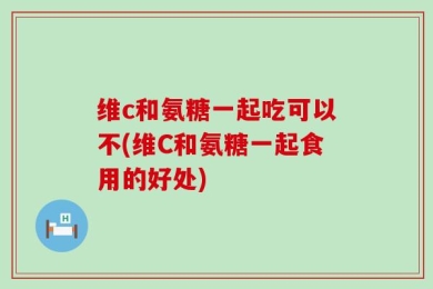 维c和氨糖一起吃可以不(维C和氨糖一起食用的好处)