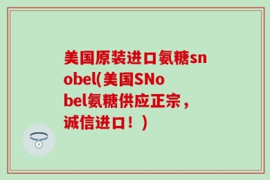 美国原装进口氨糖snobel(美国SNobel氨糖供应正宗，诚信进口！)