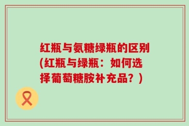 红瓶与氨糖绿瓶的区别(红瓶与绿瓶：如何选择葡萄糖胺补充品？)