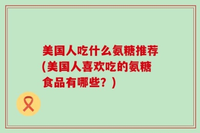美国人吃什么氨糖推荐(美国人喜欢吃的氨糖食品有哪些？)