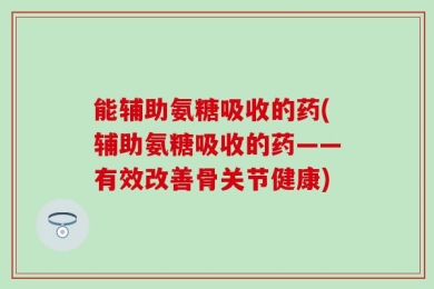能辅助氨糖吸收的药(辅助氨糖吸收的药——有效改善骨关节健康)