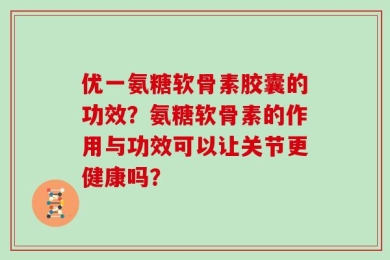 优一氨糖软骨素胶囊的功效？氨糖软骨素的作用与功效可以让关节更健康吗？