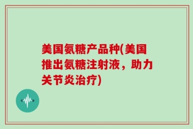 美国氨糖产品种(美国推出氨糖注射液，助力关节炎治疗)