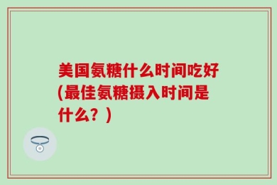 美国氨糖什么时间吃好(最佳氨糖摄入时间是什么？)