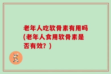 老年人吃软骨素有用吗(老年人食用软骨素是否有效？)