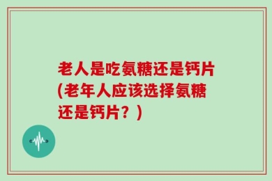 老人是吃氨糖还是钙片(老年人应该选择氨糖还是钙片？)