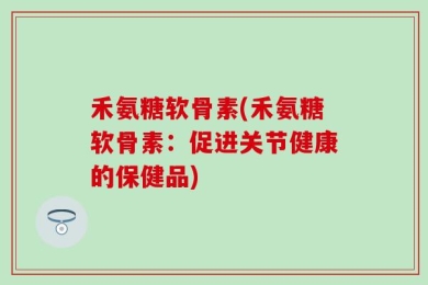 禾氨糖软骨素(禾氨糖软骨素：促进关节健康的保健品)
