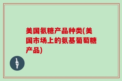 美国氨糖产品种类(美国市场上的氨基葡萄糖产品)