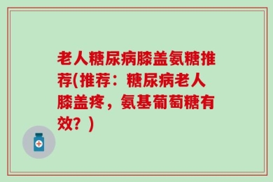 老人糖尿病膝盖氨糖推荐(推荐：糖尿病老人膝盖疼，氨基葡萄糖有效？)