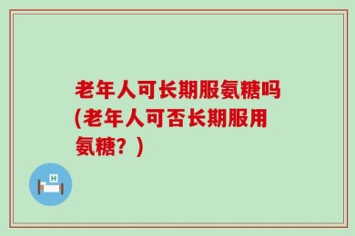 老年人可长期服氨糖吗(老年人可否长期服用氨糖？)