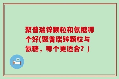 聚普瑞锌颗粒和氨糖哪个好(聚普瑞锌颗粒与氨糖，哪个更适合？)