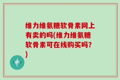 维力维氨糖软骨素网上有卖的吗(维力维氨糖软骨素可在线购买吗？)