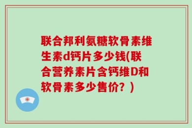 联合邦利氨糖软骨素维生素d钙片多少钱(联合营养素片含钙维D和软骨素多少售价？)