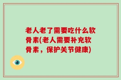 老人老了需要吃什么软骨素(老人需要补充软骨素，保护关节健康)