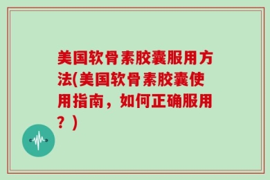 美国软骨素胶囊服用方法(美国软骨素胶囊使用指南，如何正确服用？)