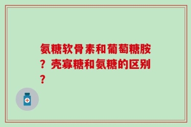 氨糖软骨素和葡萄糖胺？壳寡糖和氨糖的区别？