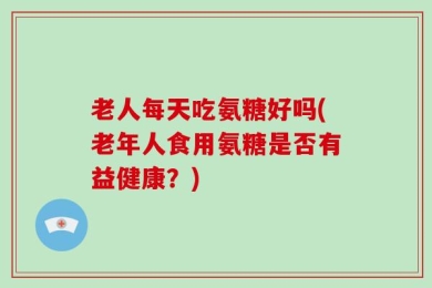 老人每天吃氨糖好吗(老年人食用氨糖是否有益健康？)