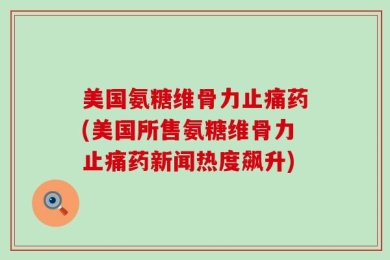 美国氨糖维骨力止痛药(美国所售氨糖维骨力止痛药新闻热度飙升)