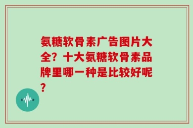 氨糖软骨素广告图片大全？十大氨糖软骨素品牌里哪一种是比较好呢？