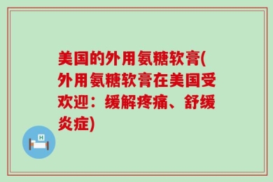 美国的外用氨糖软膏(外用氨糖软膏在美国受欢迎：缓解疼痛、舒缓炎症)