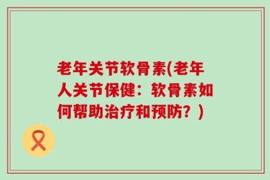 老年关节软骨素(老年人关节保健：软骨素如何帮助治疗和预防？)