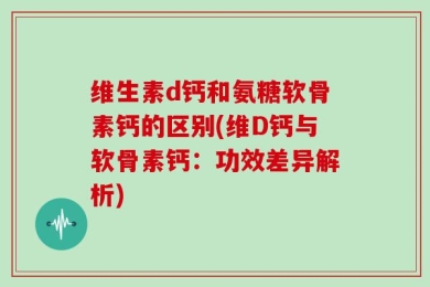 维生素d钙和氨糖软骨素钙的区别(维D钙与软骨素钙：功效差异解析)