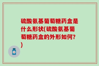 硫酸氨基葡萄糖药盒是什么形状(硫酸氨基葡萄糖药盒的外形如何？)