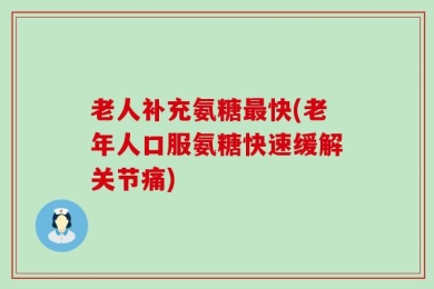 老人补充氨糖最快(老年人口服氨糖快速缓解关节痛)