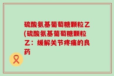 硫酸氨基葡萄糖颗粒乙(硫酸氨基葡萄糖颗粒乙：缓解关节疼痛的良药