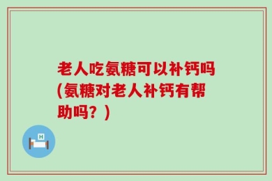 老人吃氨糖可以补钙吗(氨糖对老人补钙有帮助吗？)