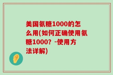 美国氨糖1000的怎么用(如何正确使用氨糖1000？-使用方法详解)