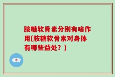 胺糖软骨素分别有啥作用(胺糖软骨素对身体有哪些益处？)