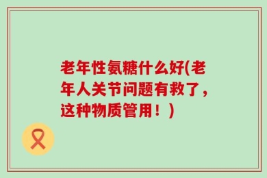 老年性氨糖什么好(老年人关节问题有救了，这种物质管用！)
