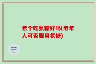 老个吃氨糖好吗(老年人可否服用氨糖)