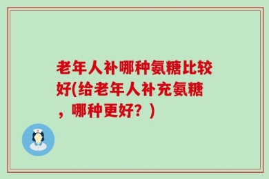 老年人补哪种氨糖比较好(给老年人补充氨糖，哪种更好？)