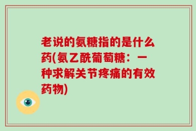 老说的氨糖指的是什么药(氨乙酰葡萄糖：一种求解关节疼痛的有效药物)