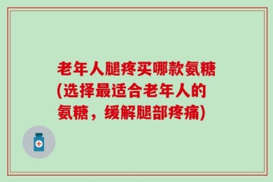 老年人腿疼买哪款氨糖(选择最适合老年人的氨糖，缓解腿部疼痛)