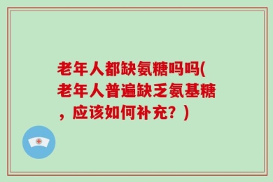 老年人都缺氨糖吗吗(老年人普遍缺乏氨基糖，应该如何补充？)