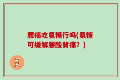 腰痛吃氨糖行吗(氨糖可缓解腰酸背痛？)