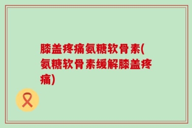 膝盖疼痛氨糖软骨素(氨糖软骨素缓解膝盖疼痛)