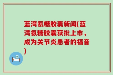 蓝湾氨糖胶囊新闻(蓝湾氨糖胶囊获批上市，成为关节炎患者的福音)