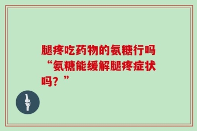 腿疼吃药物的氨糖行吗“氨糖能缓解腿疼症状吗？”