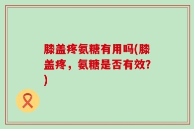 膝盖疼氨糖有用吗(膝盖疼，氨糖是否有效？)