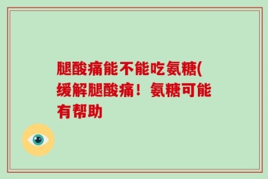 腿酸痛能不能吃氨糖(缓解腿酸痛！氨糖可能有帮助