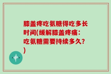 膝盖疼吃氨糖得吃多长时间(缓解膝盖疼痛：吃氨糖需要持续多久？)